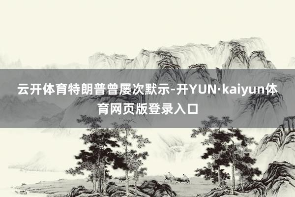 云开体育　　特朗普曾屡次默示-开YUN·kaiyun体育网页版登录入口