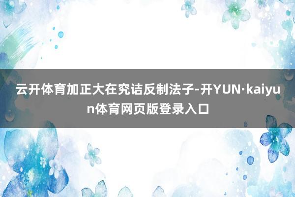 云开体育加正大在究诘反制法子-开YUN·kaiyun体育网页版登录入口