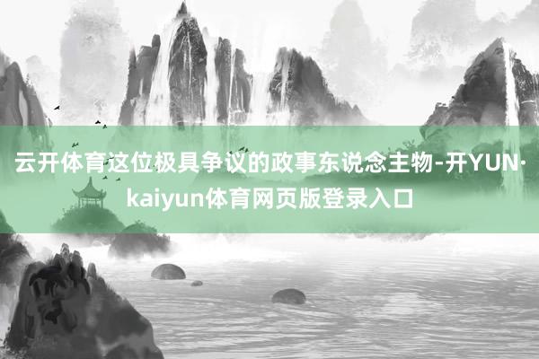 云开体育这位极具争议的政事东说念主物-开YUN·kaiyun体育网页版登录入口