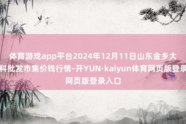 体育游戏app平台2024年12月11日山东金乡大蒜专科批发市集价钱行情-开YUN·kaiyun体育网页版登录入口