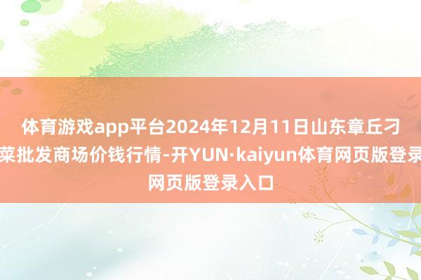 体育游戏app平台2024年12月11日山东章丘刁镇蔬菜批发商场价钱行情-开YUN·kaiyun体育网页版登录入口