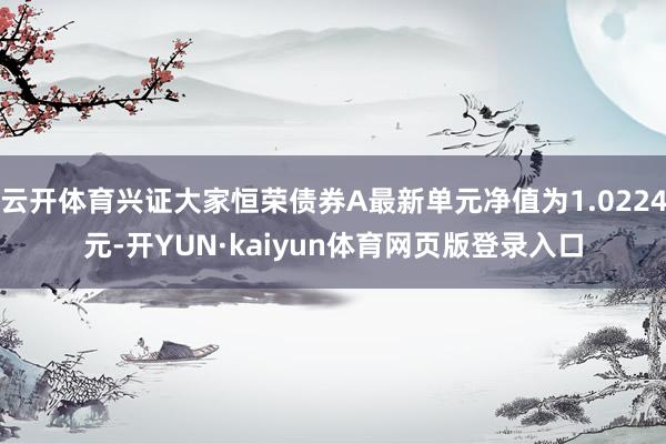 云开体育兴证大家恒荣债券A最新单元净值为1.0224元-开YUN·kaiyun体育网页版登录入口