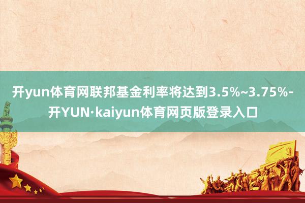 开yun体育网联邦基金利率将达到3.5%~3.75%-开YUN·kaiyun体育网页版登录入口