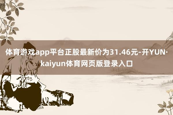 体育游戏app平台正股最新价为31.46元-开YUN·kaiyun体育网页版登录入口