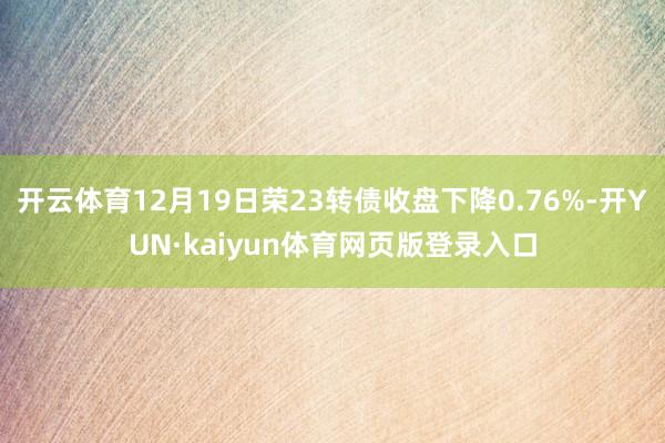开云体育12月19日荣23转债收盘下降0.76%-开YUN·kaiyun体育网页版登录入口