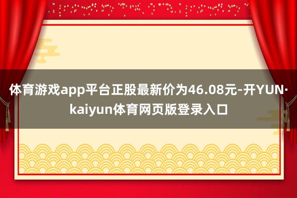 体育游戏app平台正股最新价为46.08元-开YUN·kaiyun体育网页版登录入口