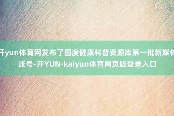 开yun体育网发布了国度健康科普资源库第一批新媒体账号-开YUN·kaiyun体育网页版登录入口
