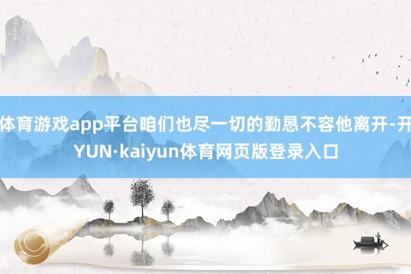 体育游戏app平台咱们也尽一切的勤恳不容他离开-开YUN·kaiyun体育网页版登录入口