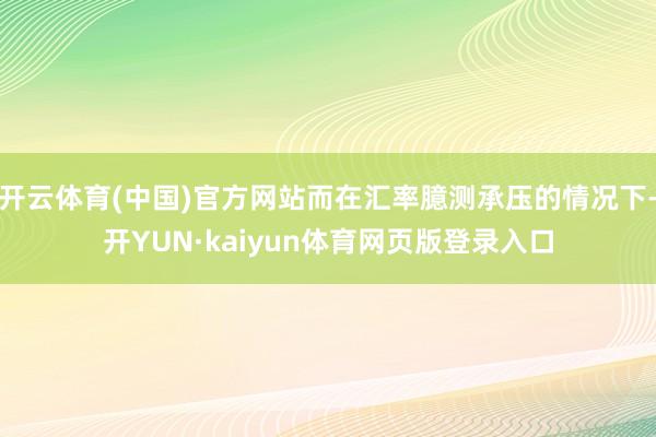 开云体育(中国)官方网站而在汇率臆测承压的情况下-开YUN·kaiyun体育网页版登录入口