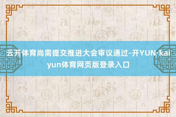 云开体育尚需提交推进大会审议通过-开YUN·kaiyun体育网页版登录入口