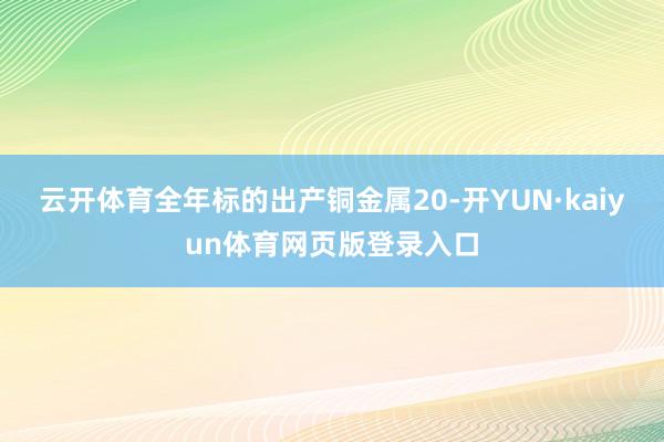 云开体育全年标的出产铜金属20-开YUN·kaiyun体育网页版登录入口