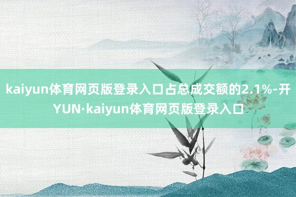 kaiyun体育网页版登录入口占总成交额的2.1%-开YUN·kaiyun体育网页版登录入口