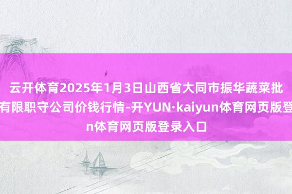 云开体育2025年1月3日山西省大同市振华蔬菜批发市集有限职守公司价钱行情-开YUN·kaiyun体育网页版登录入口