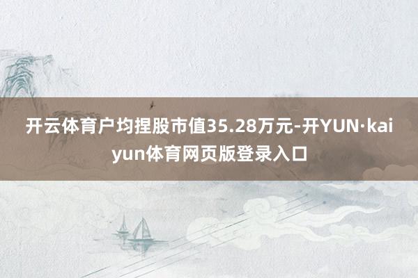 开云体育户均捏股市值35.28万元-开YUN·kaiyun体育网页版登录入口