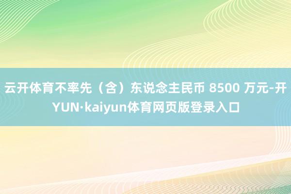 云开体育不率先（含）东说念主民币 8500 万元-开YUN·kaiyun体育网页版登录入口