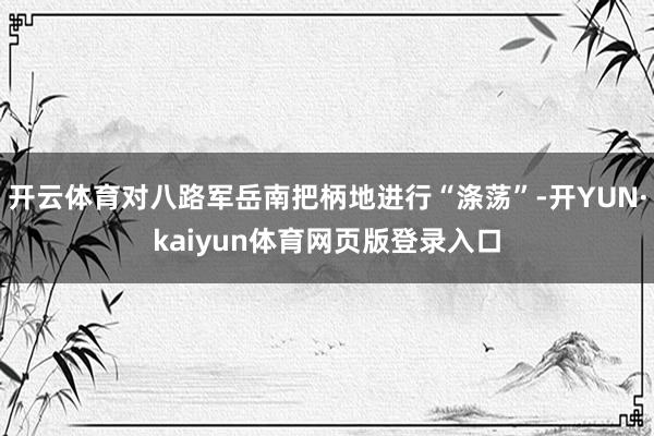 开云体育对八路军岳南把柄地进行“涤荡”-开YUN·kaiyun体育网页版登录入口