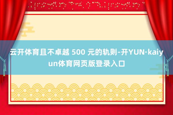 云开体育且不卓越 500 元的轨则-开YUN·kaiyun体育网页版登录入口