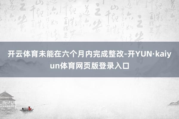 开云体育未能在六个月内完成整改-开YUN·kaiyun体育网页版登录入口