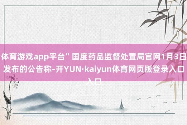 体育游戏app平台”国度药品监督处置局官网1月3日发布的公告称-开YUN·kaiyun体育网页版登录入口