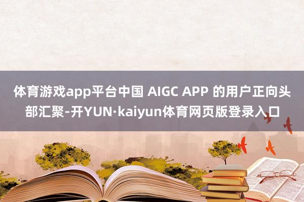 体育游戏app平台中国 AIGC APP 的用户正向头部汇聚-开YUN·kaiyun体育网页版登录入口
