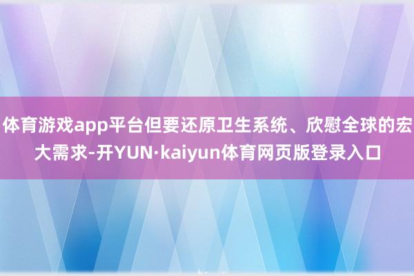 体育游戏app平台但要还原卫生系统、欣慰全球的宏大需求-开YUN·kaiyun体育网页版登录入口