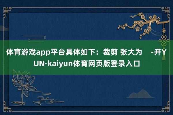 体育游戏app平台具体如下：裁剪 张大为    -开YUN·kaiyun体育网页版登录入口