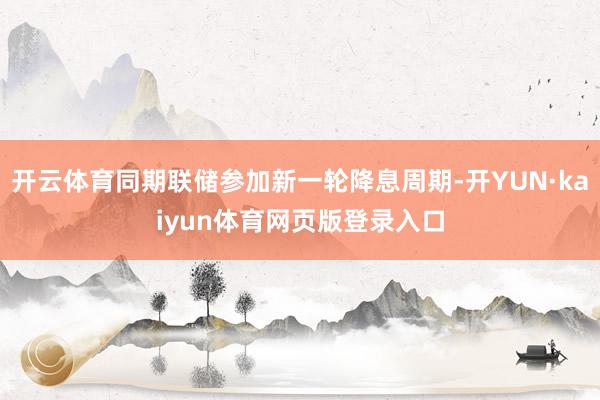 开云体育同期联储参加新一轮降息周期-开YUN·kaiyun体育网页版登录入口