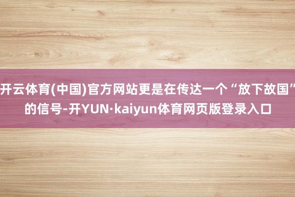 开云体育(中国)官方网站更是在传达一个“放下故国”的信号-开YUN·kaiyun体育网页版登录入口