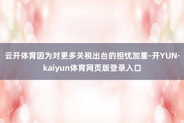 云开体育因为对更多关税出台的担忧加重-开YUN·kaiyun体育网页版登录入口