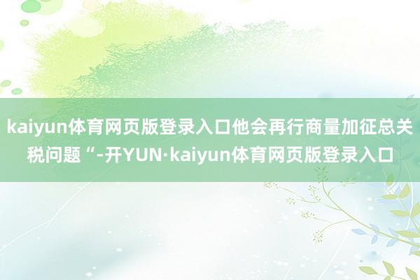 kaiyun体育网页版登录入口他会再行商量加征总关税问题“-开YUN·kaiyun体育网页版登录入口