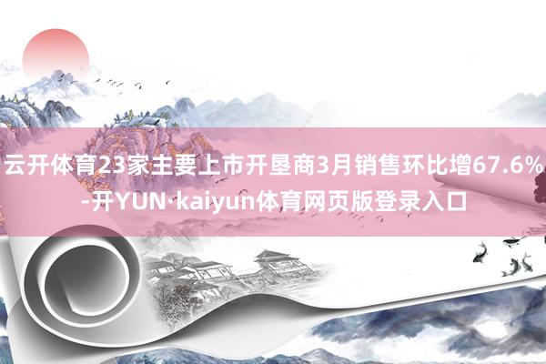 云开体育23家主要上市开垦商3月销售环比增67.6%-开YUN·kaiyun体育网页版登录入口