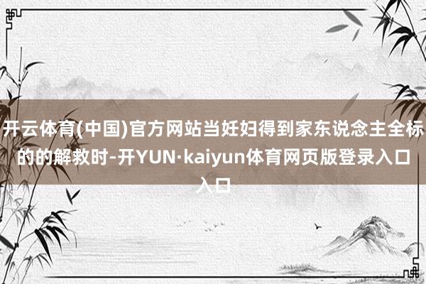 开云体育(中国)官方网站当妊妇得到家东说念主全标的的解救时-开YUN·kaiyun体育网页版登录入口