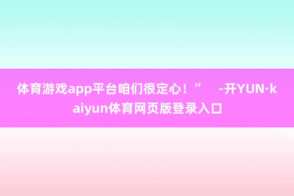 体育游戏app平台咱们很定心！”    -开YUN·kaiyun体育网页版登录入口