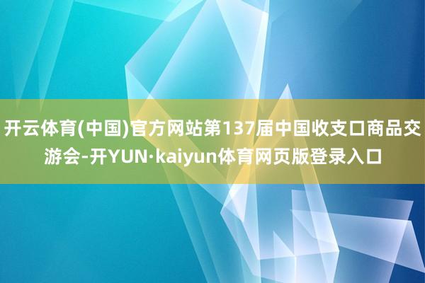 开云体育(中国)官方网站第137届中国收支口商品交游会-开YUN·kaiyun体育网页版登录入口