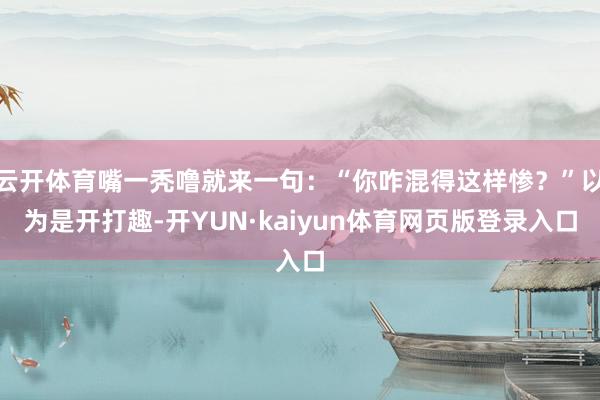云开体育嘴一秃噜就来一句：“你咋混得这样惨？”以为是开打趣-开YUN·kaiyun体育网页版登录入口