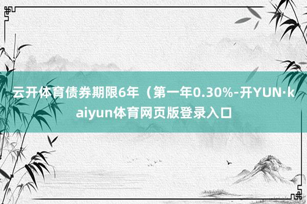 云开体育债券期限6年（第一年0.30%-开YUN·kaiyun体育网页版登录入口
