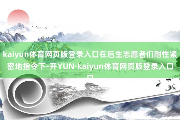 kaiyun体育网页版登录入口在后生志愿者们耐性紧密地指令下-开YUN·kaiyun体育网页版登录入口