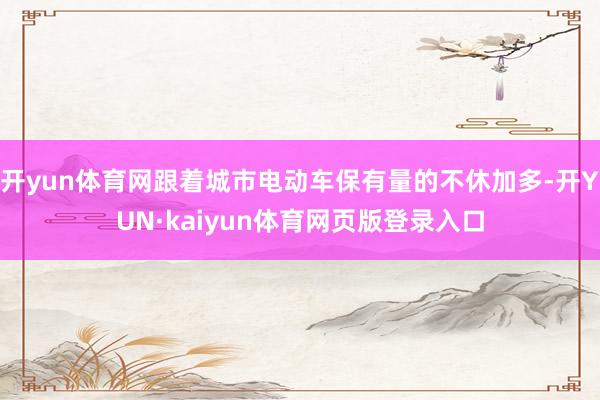 开yun体育网跟着城市电动车保有量的不休加多-开YUN·kaiyun体育网页版登录入口