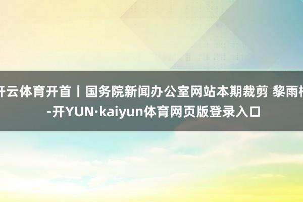 开云体育开首丨国务院新闻办公室网站本期裁剪 黎雨桐 -开YUN·kaiyun体育网页版登录入口