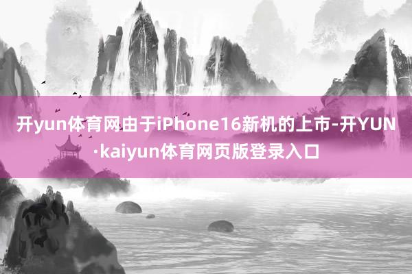 开yun体育网由于iPhone16新机的上市-开YUN·kaiyun体育网页版登录入口