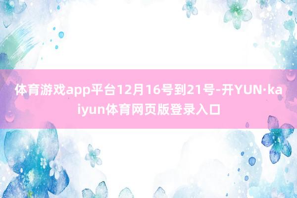 体育游戏app平台12月16号到21号-开YUN·kaiyun体育网页版登录入口