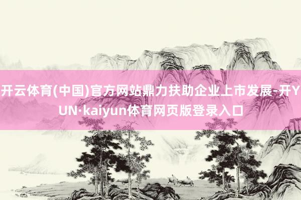 开云体育(中国)官方网站鼎力扶助企业上市发展-开YUN·kaiyun体育网页版登录入口