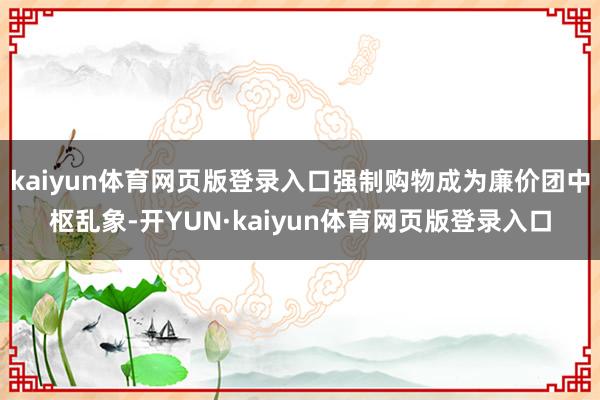 kaiyun体育网页版登录入口强制购物成为廉价团中枢乱象-开YUN·kaiyun体育网页版登录入口