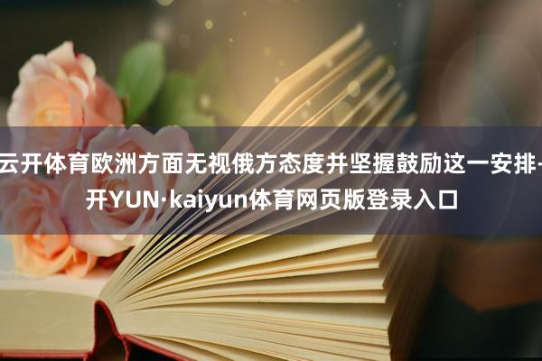 云开体育欧洲方面无视俄方态度并坚握鼓励这一安排-开YUN·kaiyun体育网页版登录入口