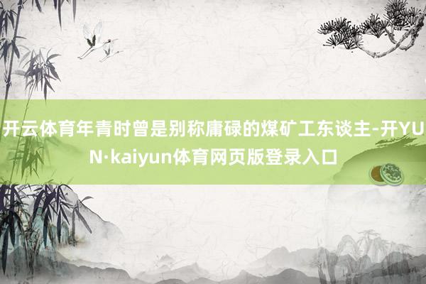 开云体育年青时曾是别称庸碌的煤矿工东谈主-开YUN·kaiyun体育网页版登录入口