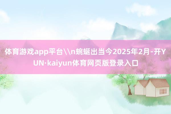 体育游戏app平台\n蜿蜒出当今2025年2月-开YUN·kaiyun体育网页版登录入口