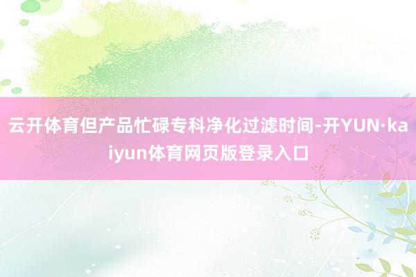 云开体育但产品忙碌专科净化过滤时间-开YUN·kaiyun体育网页版登录入口