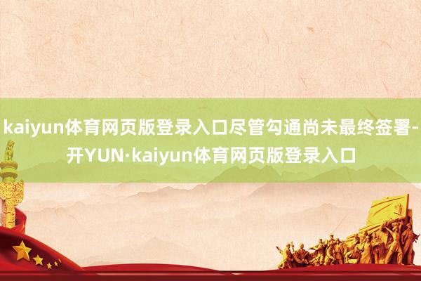 kaiyun体育网页版登录入口尽管勾通尚未最终签署-开YUN·kaiyun体育网页版登录入口