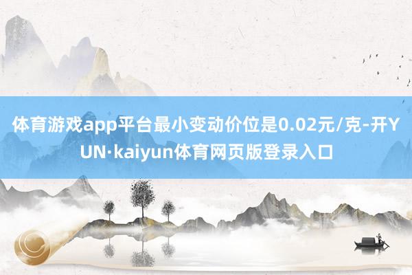 体育游戏app平台最小变动价位是0.02元/克-开YUN·kaiyun体育网页版登录入口