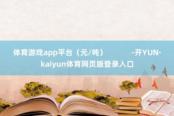 体育游戏app平台（元/吨）            -开YUN·kaiyun体育网页版登录入口
